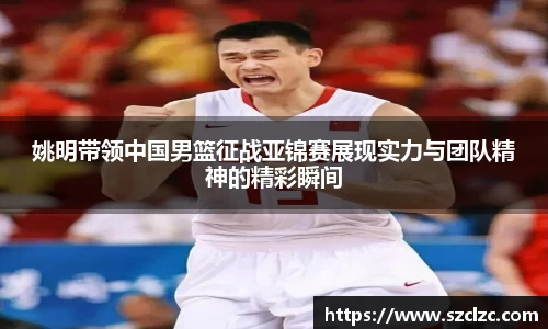姚明带领中国男篮征战亚锦赛展现实力与团队精神的精彩瞬间